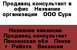 Продавец-консультант в офис › Название организации ­ ООО.Сура › Название вакансии ­ Продавец-консультант - Пензенская обл., Пенза г. Работа » Вакансии   